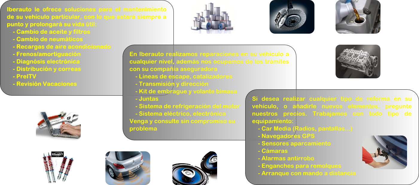 Iberauto le ofrece soluciones para el mantenimiento de su vehículo particular, con lo que estará siempre a punto y prolongará su vida útil:
    - Cambio de aceite y filtros
    - Cambio de neumáticos
    - Recargas de aire acondicionado
    - Frenos/amortiguación
    - Diagnósis electrónica
    - Distribución y correas
    - PreITV
    - Revisión Vacaciones
    En Iberauto realizamos reparaciones en su vehículo a cualquier nivel, además nos ocupamos de los trámites con su compañía aseguradora
    - Lineas de escape, catalizadores
    - Transmisión y dirección
    - Kit de embrague y volante bimasa
    - Juntas
    - Sistema de refrigeración del motor
    - Sistema eléctrico, electrónica
Venga y consulte sin compromiso su 
problema 
Si desea realizar cualquier tipo de reforma en su vehículo, o añadirle nuevos elementos, pregunte nuestros precios. Trabajamos con todo tipo de equipamiento:
    - Car Media (Radios, pantallas...)
    - Navegadores GPS
    - Sensores aparcamiento
    - Cámaras
    - Alarmas antirrobo
    - Enganches para remolques
    - Arranque con mando a distancia
    Cuenca